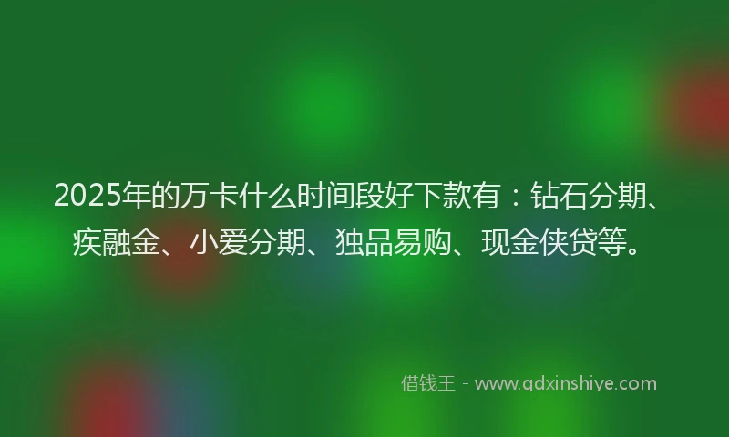2025年的万卡什么时间段好下款有：钻石分期、疾融金、小爱分期、独品易购、现金侠贷等。