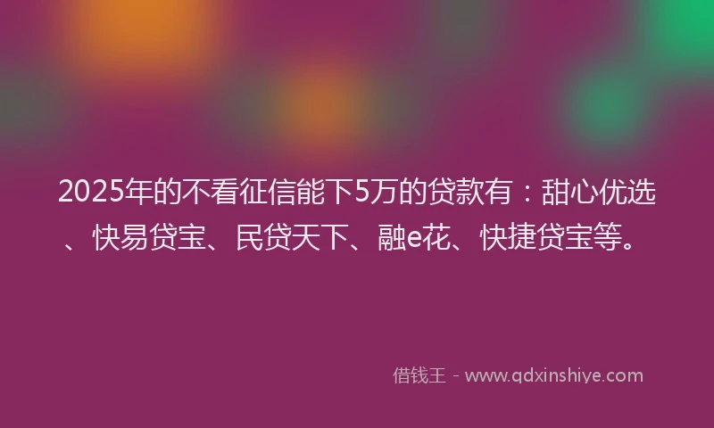 2025年的不看征信能下5万的贷款有：甜心优选、快易贷宝、民贷天下、融e花、快捷贷宝等。