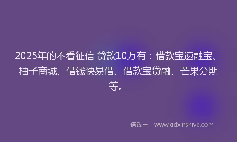 2025年的不看征信 贷款10万有：借款宝速融宝、柚子商城、借钱快易借、借款宝贷融、芒果分期等。