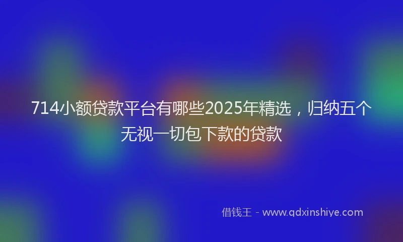 714小额贷款平台有哪些2025年精选，归纳五个无视一切包下款的贷款