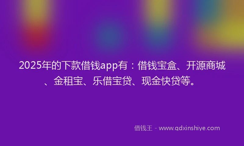 2025年的下款借钱app有：借钱宝盒、开源商城、金租宝、乐借宝贷、现金快贷等。