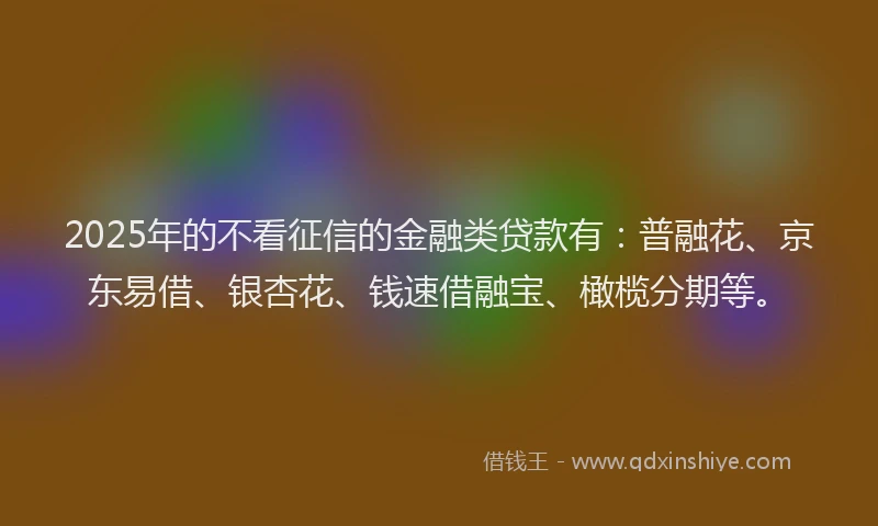 2025年的不看征信的金融类贷款有：普融花、京东易借、银杏花、钱速借融宝、橄榄分期等。