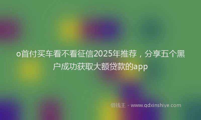 o首付买车看不看征信2025年推荐，分享五个黑户成功获取大额贷款的app