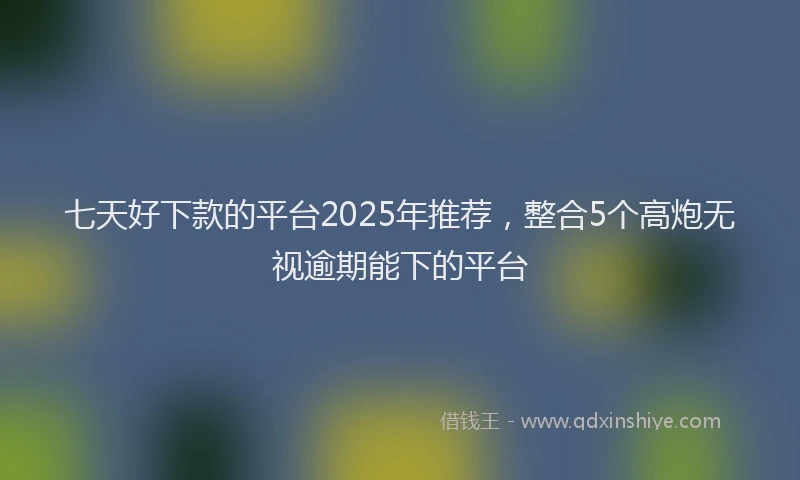 七天好下款的平台2025年推荐，整合5个高炮无视逾期能下的平台