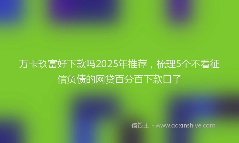 万卡玖富好下款吗2025年推荐，梳理5个不看征信负债的网贷百分百下款口子