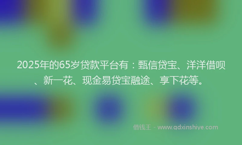 2025年的65岁贷款平台有：甄信贷宝、洋洋借呗、新一花、现金易贷宝融途、享下花等。