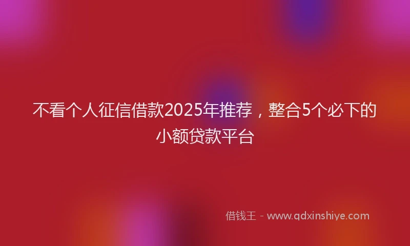 不看个人征信借款2025年推荐，整合5个必下的小额贷款平台