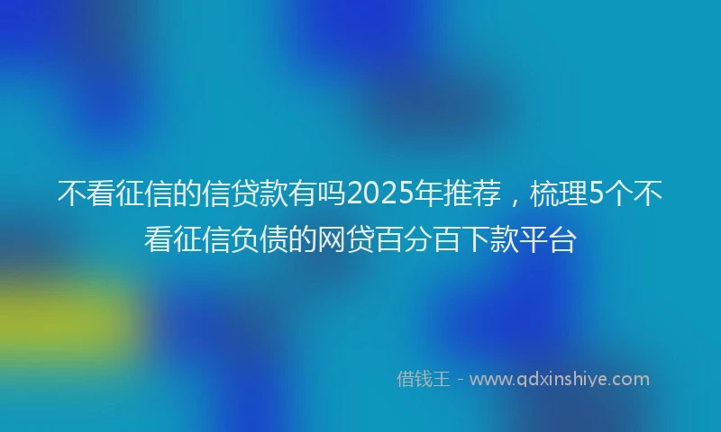 不看征信的信贷款有吗2025年推荐，梳理5个不看征信负债的网贷百分百下款平台