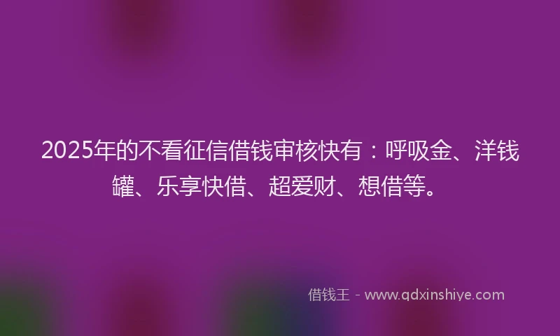 2025年的不看征信借钱审核快有：呼吸金、洋钱罐、乐享快借、超爱财、想借等。