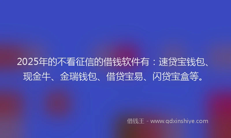 2025年的不看征信的借钱软件有：速贷宝钱包、现金牛、金瑞钱包、借贷宝易、闪贷宝盒等。