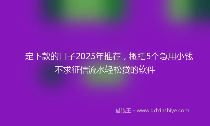 一定下款的口子2025年推荐，概括5个急用小钱不求征信流水轻松贷的软件