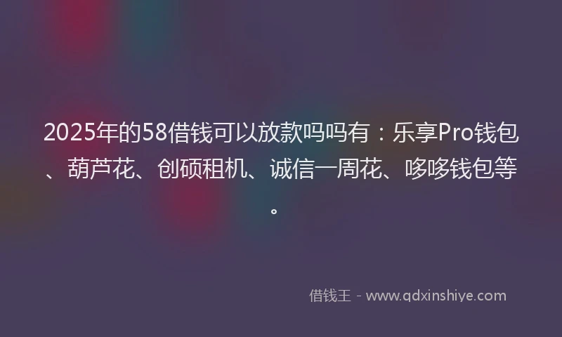 2025年的58借钱可以放款吗吗有：乐享Pro钱包、葫芦花、创硕租机、诚信一周花、哆哆钱包等。