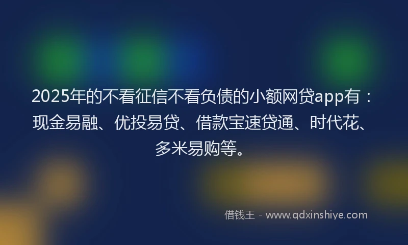 2025年的不看征信不看负债的小额网贷app有：现金易融、优投易贷、借款宝速贷通、时代花、多米易购等。