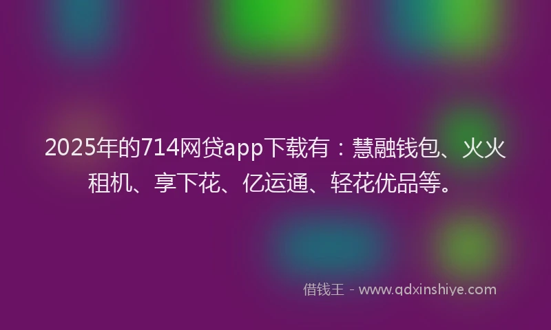 2025年的714网贷app下载有：慧融钱包、火火租机、享下花、亿运通、轻花优品等。