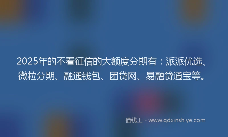 2025年的不看征信的大额度分期有：派派优选、微粒分期、融通钱包、团贷网、易融贷通宝等。