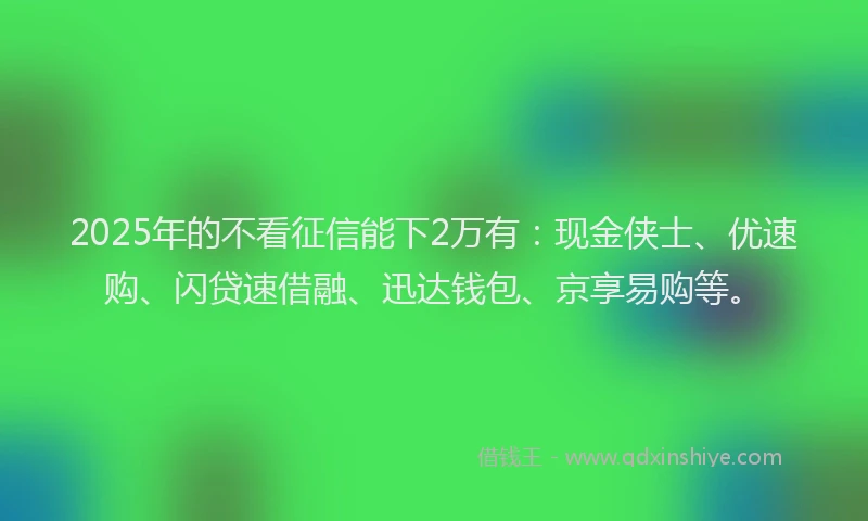 2025年的不看征信能下2万有：现金侠士、优速购、闪贷速借融、迅达钱包、京享易购等。
