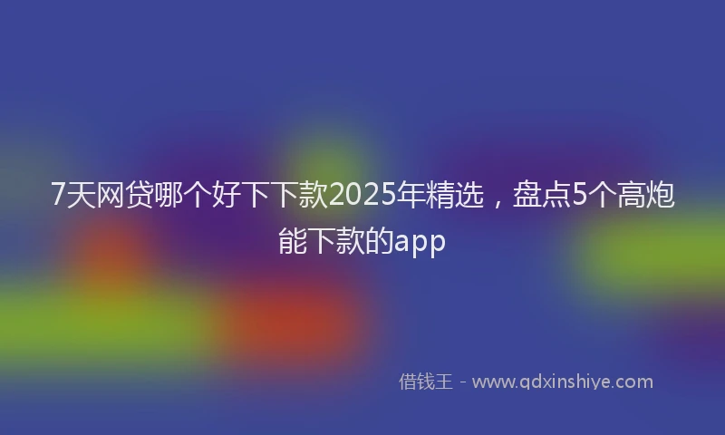 7天网贷哪个好下下款2025年精选，盘点5个高炮能下款的app