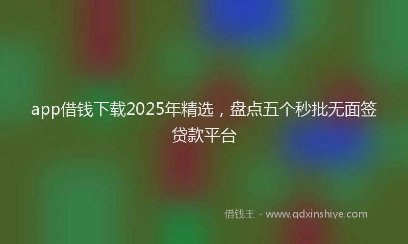app借钱下载2025年精选，盘点五个秒批无面签贷款平台
