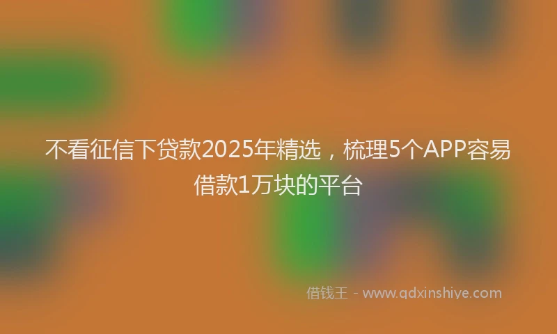 不看征信下贷款2025年精选，梳理5个APP容易借款1万块的平台