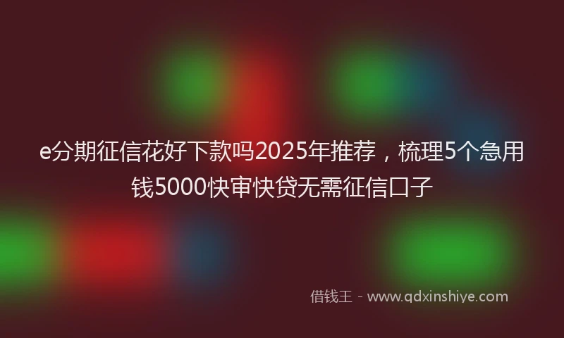 e分期征信花好下款吗2025年推荐，梳理5个急用钱5000快审快贷无需征信口子