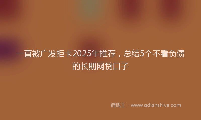 一直被广发拒卡2025年推荐，总结5个不看负债的长期网贷口子