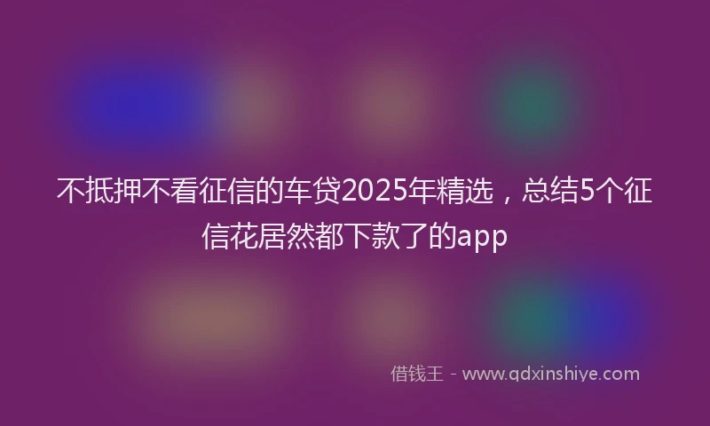 不抵押不看征信的车贷2025年精选，总结5个征信花居然都下款了的app
