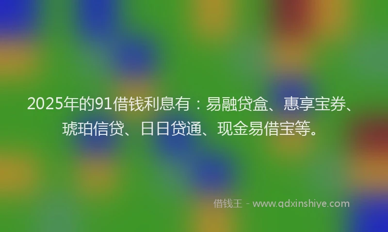 2025年的91借钱利息有：易融贷盒、惠享宝券、琥珀信贷、日日贷通、现金易借宝等。