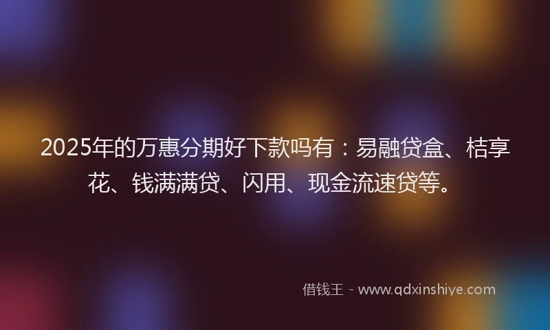 2025年的万惠分期好下款吗有：易融贷盒、桔享花、钱满满贷、闪用、现金流速贷等。