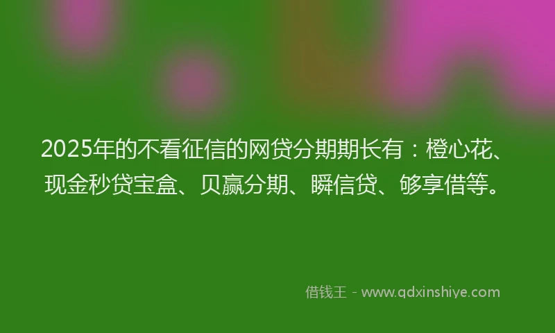 2025年的不看征信的网贷分期期长有：橙心花、现金秒贷宝盒、贝赢分期、瞬信贷、够享借等。