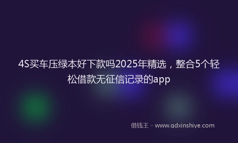 4S买车压绿本好下款吗2025年精选，整合5个轻松借款无征信记录的app