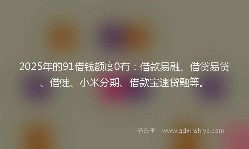 2025年的91借钱额度0有：借款易融、借贷易贷、借蛙、小米分期、借款宝速贷融等。