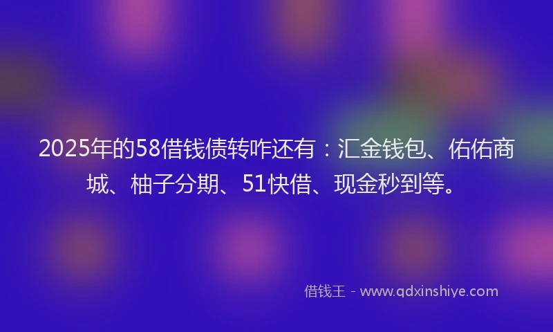 2025年的58借钱债转咋还有：汇金钱包、佑佑商城、柚子分期、51快借、现金秒到等。