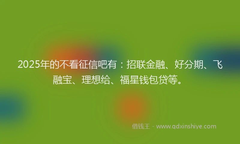 2025年的不看征信吧有：招联金融、好分期、飞融宝、理想给、福星钱包贷等。