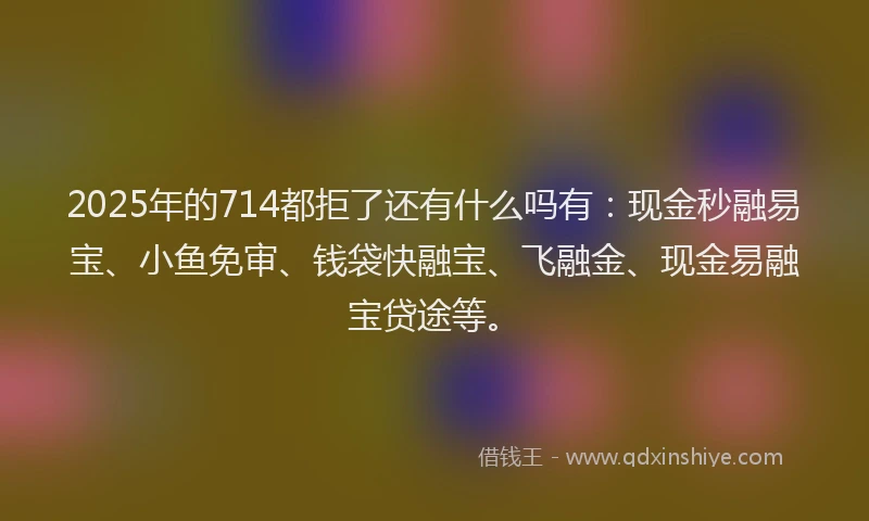 2025年的714都拒了还有什么吗有：现金秒融易宝、小鱼免审、钱袋快融宝、飞融金、现金易融宝贷途等。