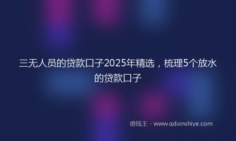 三无人员的贷款口子2025年精选，梳理5个放水的贷款口子