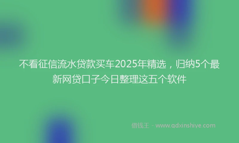 不看征信流水贷款买车2025年精选，归纳5个最新网贷口子今日整理这五个软件