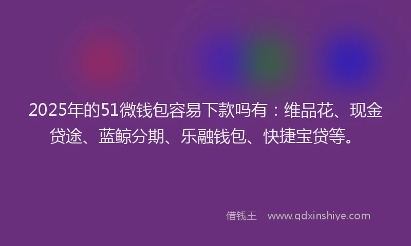 2025年的51微钱包容易下款吗有：维品花、现金贷途、蓝鲸分期、乐融钱包、快捷宝贷等。
