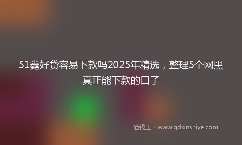 51鑫好贷容易下款吗2025年精选，整理5个网黑真正能下款的口子