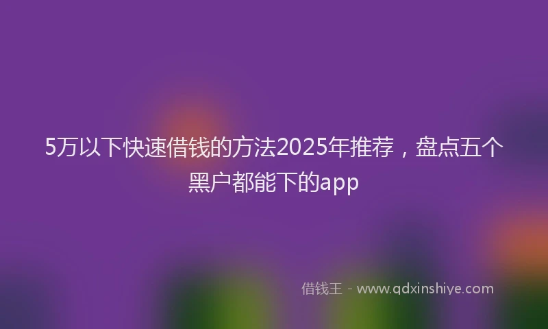 5万以下快速借钱的方法2025年推荐，盘点五个黑户都能下的app