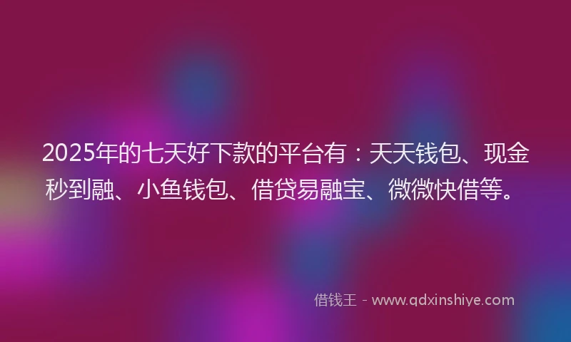2025年的七天好下款的平台有：天天钱包、现金秒到融、小鱼钱包、借贷易融宝、微微快借等。