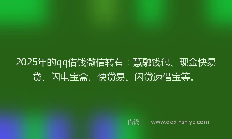 2025年的qq借钱微信转有：慧融钱包、现金快易贷、闪电宝盒、快贷易、闪贷速借宝等。