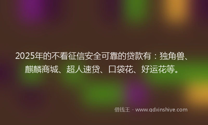 2025年的不看征信安全可靠的贷款有：独角兽、麒麟商城、超人速贷、口袋花、好运花等。