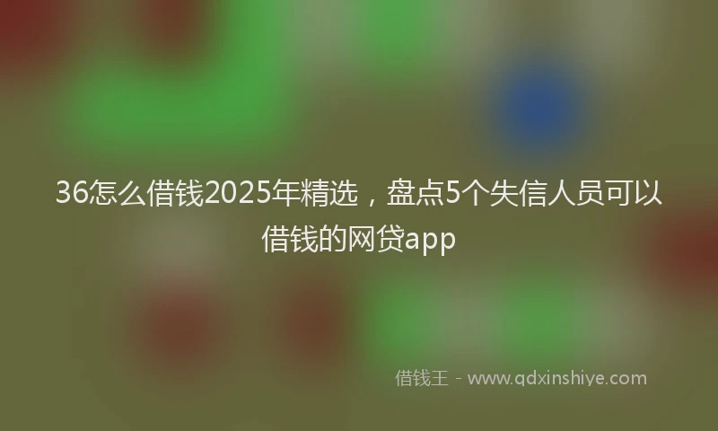 36怎么借钱2025年精选，盘点5个失信人员可以借钱的网贷app