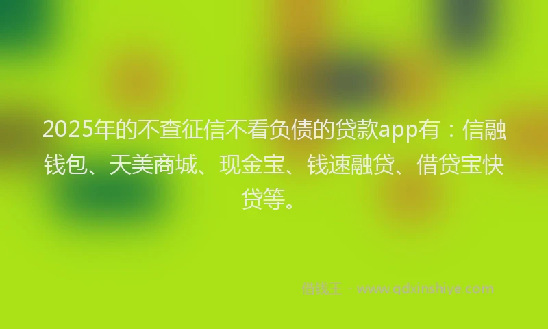 2025年的不查征信不看负债的贷款app有：信融钱包、天美商城、现金宝、钱速融贷、借贷宝快贷等。