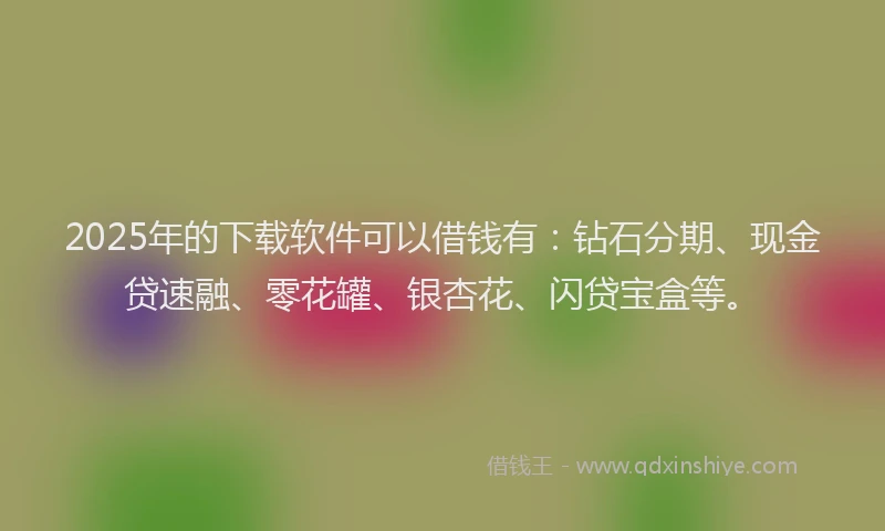 2025年的下载软件可以借钱有：钻石分期、现金贷速融、零花罐、银杏花、闪贷宝盒等。