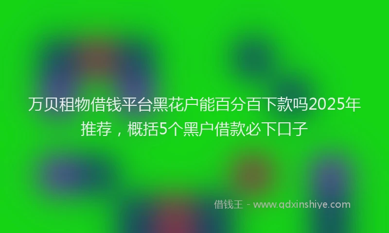 万贝租物借钱平台黑花户能百分百下款吗2025年推荐，概括5个黑户借款必下口子