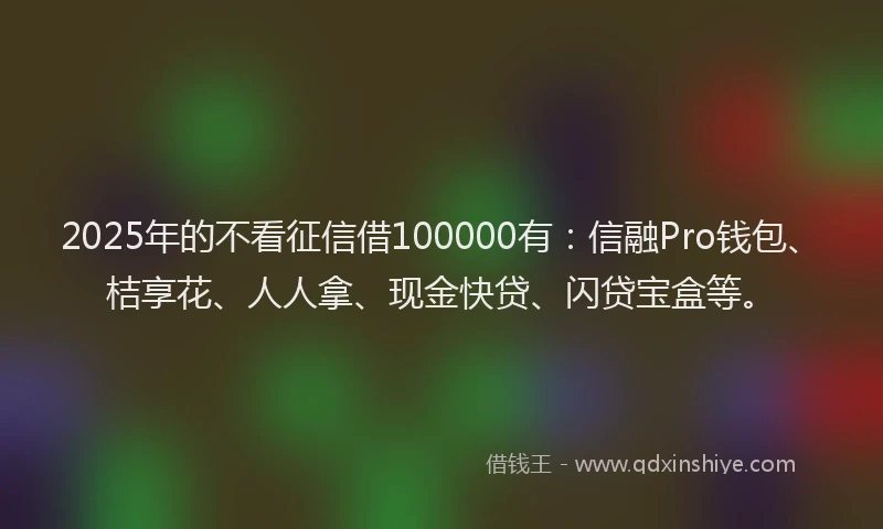 2025年的不看征信借100000有：信融Pro钱包、桔享花、人人拿、现金快贷、闪贷宝盒等。