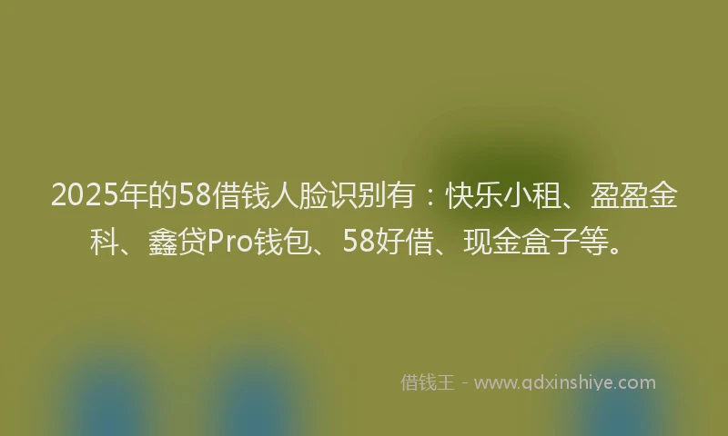2025年的58借钱人脸识别有：快乐小租、盈盈金科、鑫贷Pro钱包、58好借、现金盒子等。