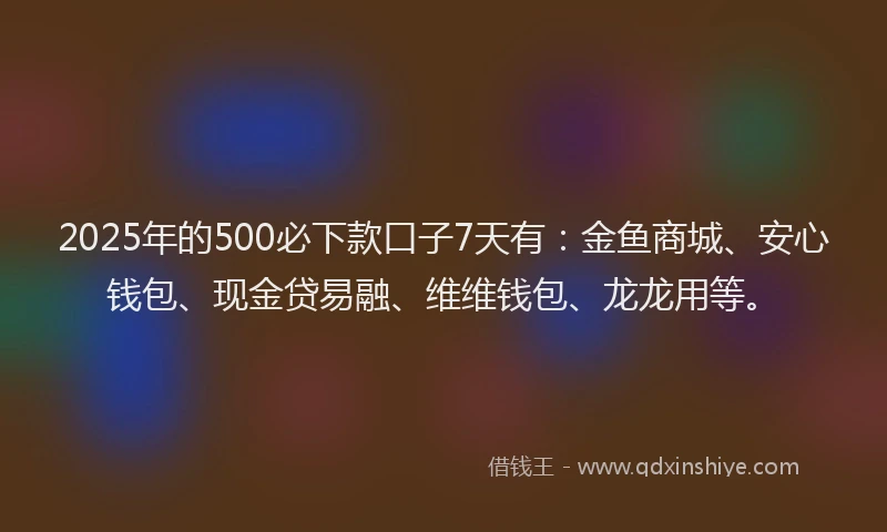 2025年的500必下款口子7天有：金鱼商城、安心钱包、现金贷易融、维维钱包、龙龙用等。