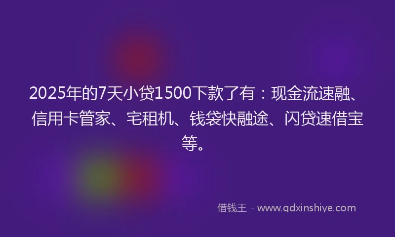 2025年的7天小贷1500下款了有：现金流速融、信用卡管家、宅租机、钱袋快融途、闪贷速借宝等。